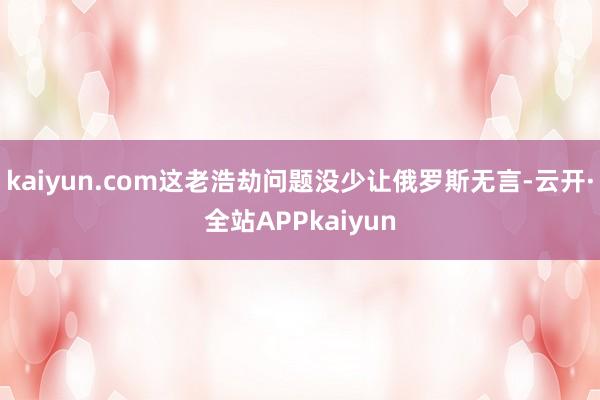 kaiyun.com这老浩劫问题没少让俄罗斯无言-云开·全站APPkaiyun
