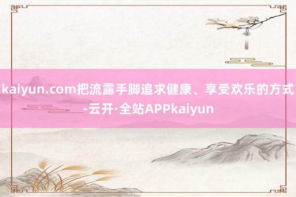 kaiyun.com把流露手脚追求健康、享受欢乐的方式-云开·全站APPkaiyun