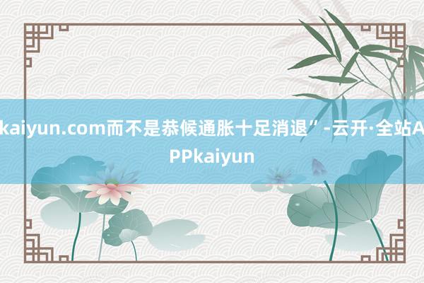 kaiyun.com而不是恭候通胀十足消退”-云开·全站APPkaiyun