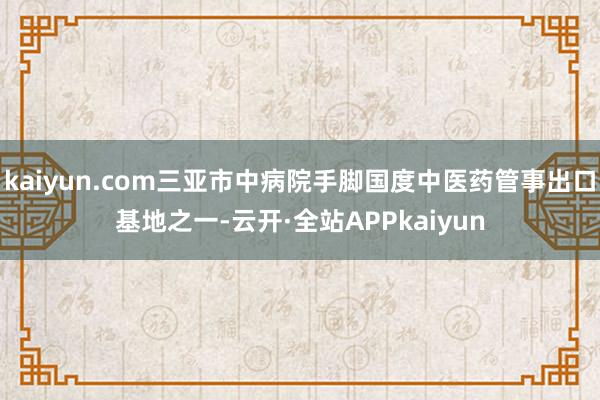 kaiyun.com三亚市中病院手脚国度中医药管事出口基地之一-云开·全站APPkaiyun