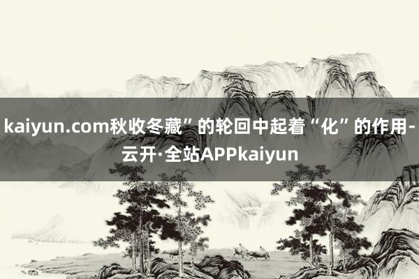 kaiyun.com秋收冬藏”的轮回中起着“化”的作用-云开·全站APPkaiyun