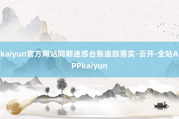 kaiyun官方网站同期迷惑台账追踪落实-云开·全站APPkaiyun