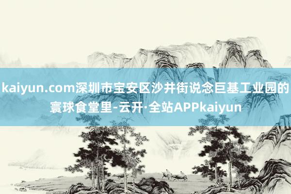 kaiyun.com深圳市宝安区沙井街说念巨基工业园的寰球食堂里-云开·全站APPkaiyun