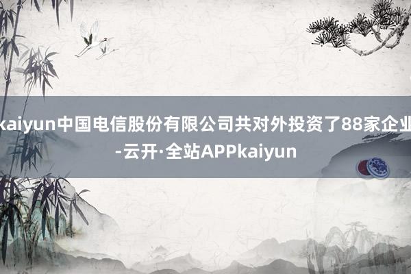 kaiyun中国电信股份有限公司共对外投资了88家企业-云开·全站APPkaiyun
