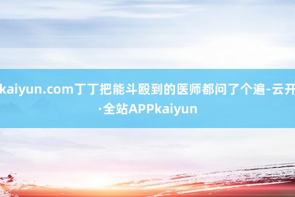 kaiyun.com丁丁把能斗殴到的医师都问了个遍-云开·全站APPkaiyun