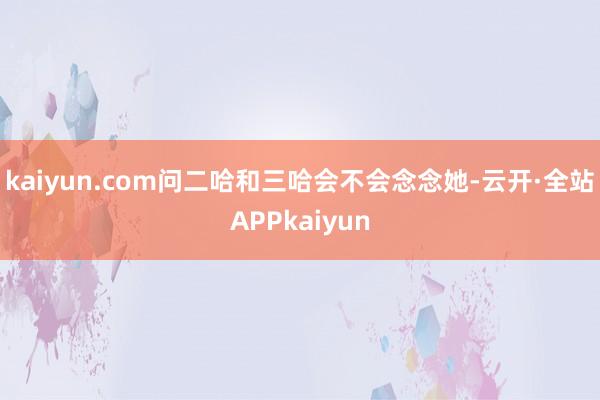 kaiyun.com问二哈和三哈会不会念念她-云开·全站APPkaiyun