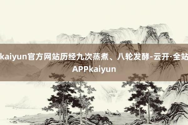 kaiyun官方网站历经九次蒸煮、八轮发酵-云开·全站APPkaiyun