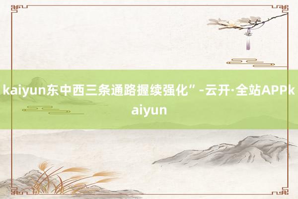 kaiyun东中西三条通路握续强化”-云开·全站APPkaiyun