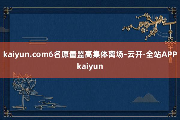 kaiyun.com6名原董监高集体离场-云开·全站APPkaiyun