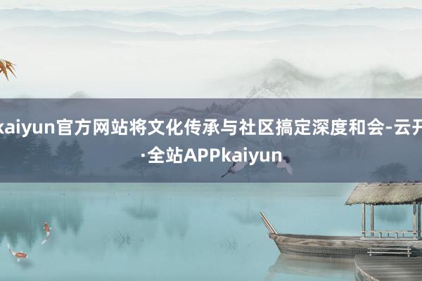 kaiyun官方网站将文化传承与社区搞定深度和会-云开·全站APPkaiyun