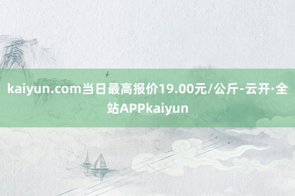kaiyun.com当日最高报价19.00元/公斤-云开·全站APPkaiyun