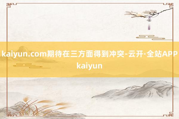 kaiyun.com期待在三方面得到冲突-云开·全站APPkaiyun