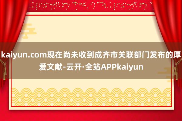 kaiyun.com现在尚未收到成齐市关联部门发布的厚爱文献-云开·全站APPkaiyun