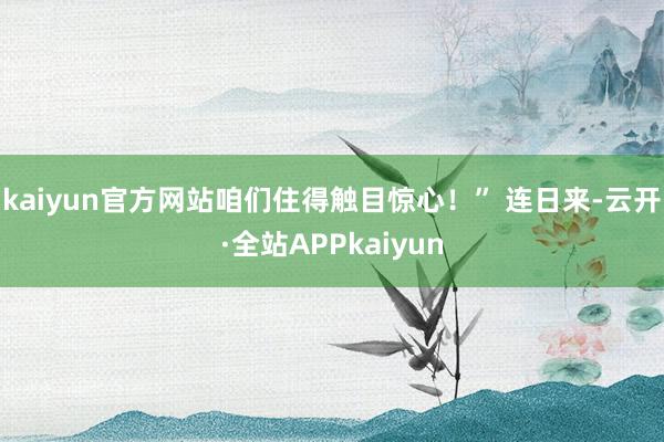 kaiyun官方网站咱们住得触目惊心！” 连日来-云开·全站APPkaiyun