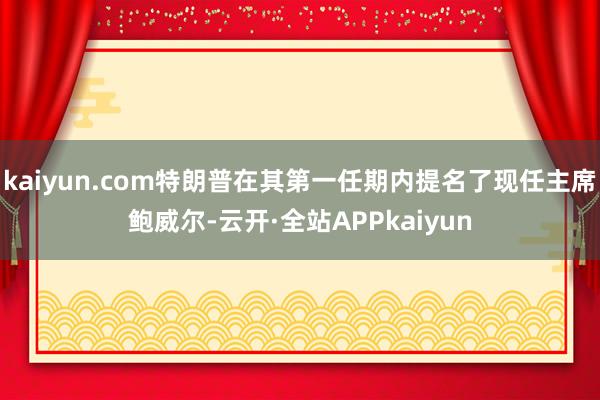 kaiyun.com特朗普在其第一任期内提名了现任主席鲍威尔-云开·全站APPkaiyun