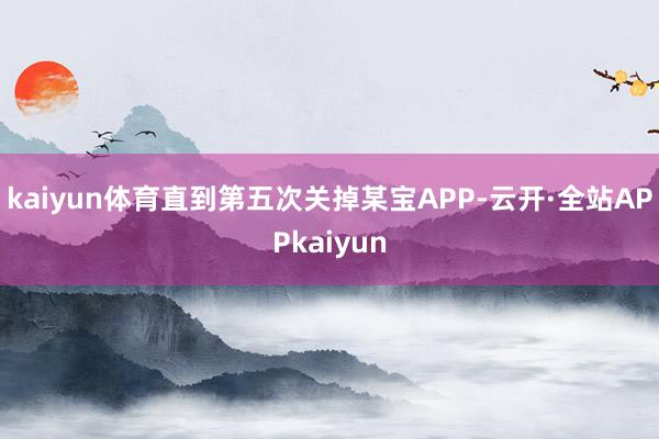 kaiyun体育直到第五次关掉某宝APP-云开·全站APPkaiyun
