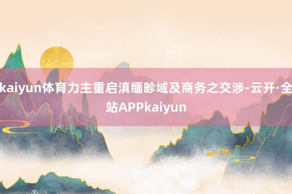 kaiyun体育力主重启滇缅畛域及商务之交涉-云开·全站APPkaiyun