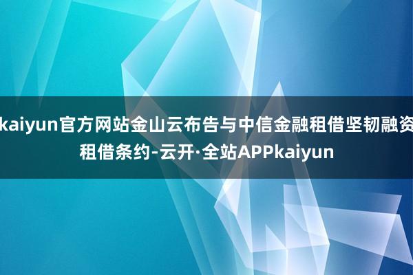 kaiyun官方网站金山云布告与中信金融租借坚韧融资租借条约-云开·全站APPkaiyun