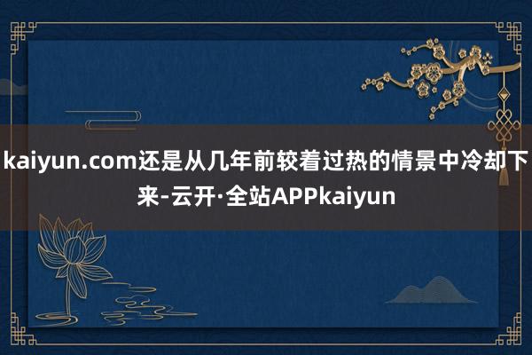 kaiyun.com还是从几年前较着过热的情景中冷却下来-云开·全站APPkaiyun