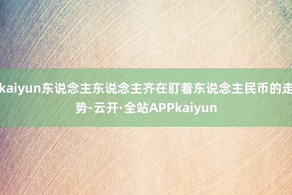 kaiyun东说念主东说念主齐在盯着东说念主民币的走势-云开·全站APPkaiyun