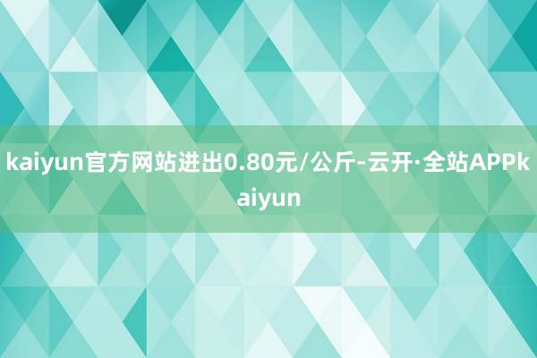 kaiyun官方网站进出0.80元/公斤-云开·全站APPkaiyun