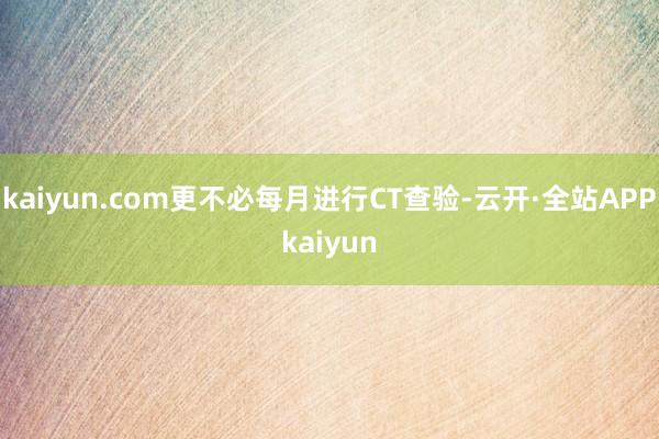 kaiyun.com更不必每月进行CT查验-云开·全站APPkaiyun
