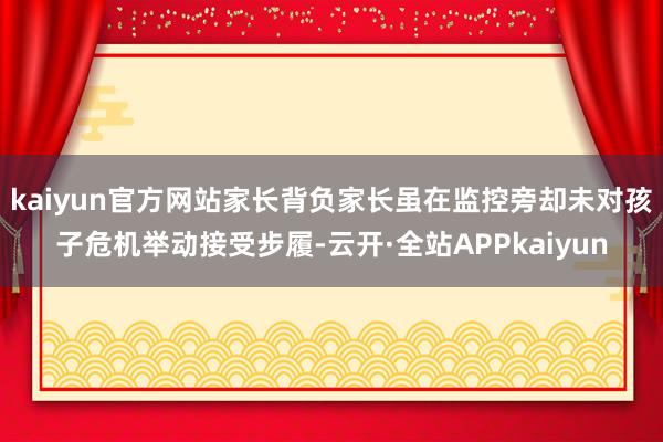 kaiyun官方网站家长背负家长虽在监控旁却未对孩子危机举动接受步履-云开·全站APPkaiyun