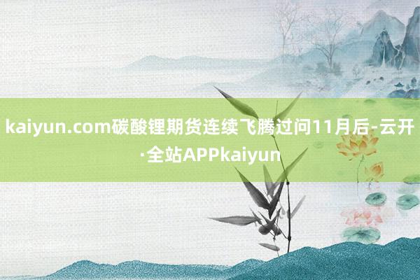 kaiyun.com碳酸锂期货连续飞腾过问11月后-云开·全站APPkaiyun