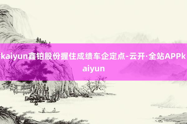 kaiyun鑫铂股份握住成绩车企定点-云开·全站APPkaiyun