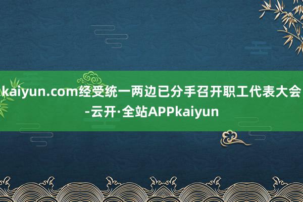 kaiyun.com经受统一两边已分手召开职工代表大会-云开·全站APPkaiyun