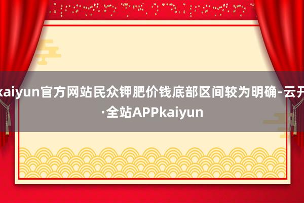 kaiyun官方网站民众钾肥价钱底部区间较为明确-云开·全站APPkaiyun