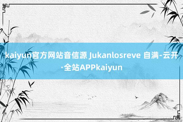 kaiyun官方网站音信源 Jukanlosreve 自满-云开·全站APPkaiyun