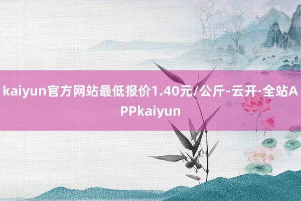 kaiyun官方网站最低报价1.40元/公斤-云开·全站APPkaiyun