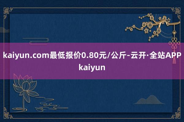kaiyun.com最低报价0.80元/公斤-云开·全站APPkaiyun