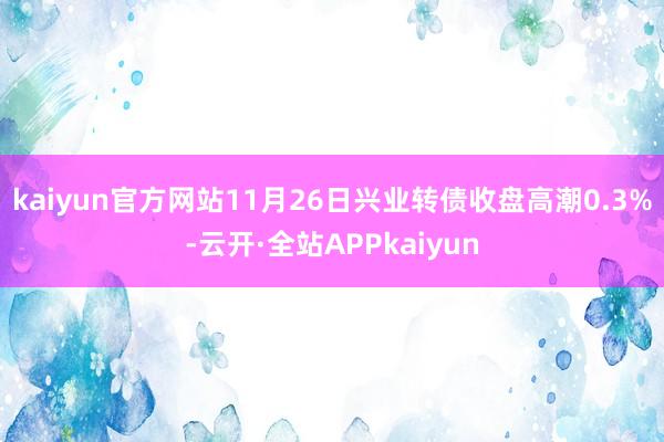kaiyun官方网站11月26日兴业转债收盘高潮0.3%-云开·全站APPkaiyun