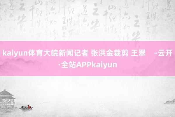 kaiyun体育大皖新闻记者 张洪金裁剪 王翠    -云开·全站APPkaiyun
