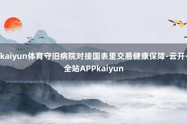 kaiyun体育守旧病院对接国表里交易健康保障-云开·全站APPkaiyun
