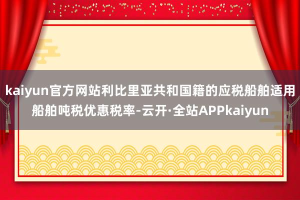 kaiyun官方网站利比里亚共和国籍的应税船舶适用船舶吨税优惠税率-云开·全站APPkaiyun