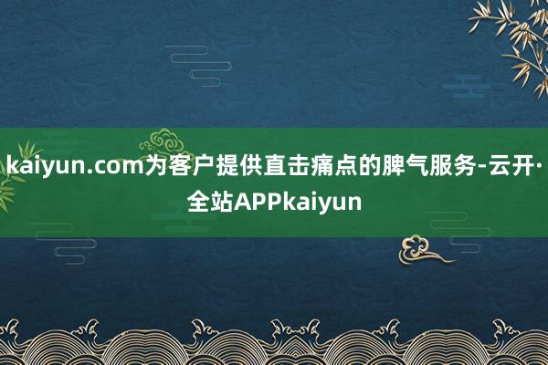 kaiyun.com为客户提供直击痛点的脾气服务-云开·全站APPkaiyun