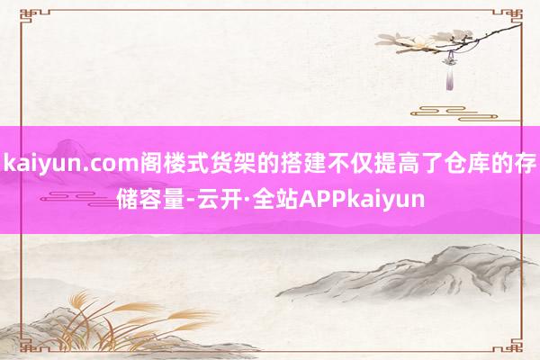 kaiyun.com阁楼式货架的搭建不仅提高了仓库的存储容量-云开·全站APPkaiyun