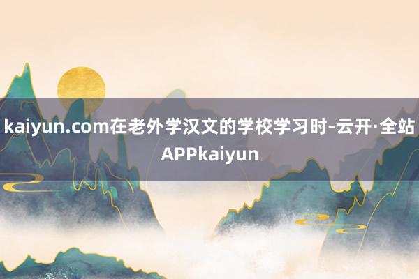 kaiyun.com在老外学汉文的学校学习时-云开·全站APPkaiyun