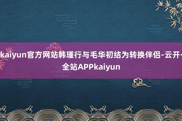 kaiyun官方网站韩瑾行与毛华初结为转换伴侣-云开·全站APPkaiyun