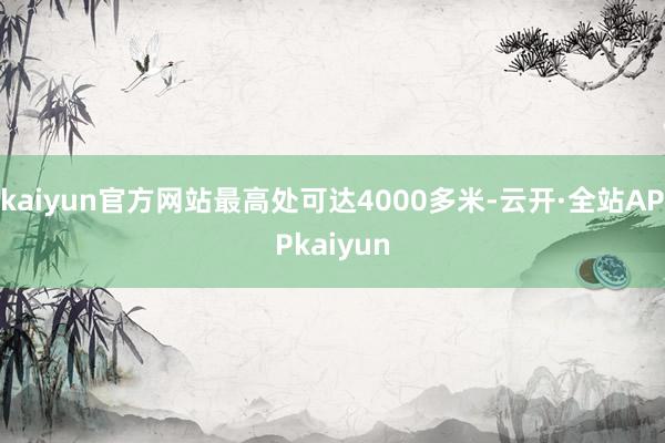 kaiyun官方网站最高处可达4000多米-云开·全站APPkaiyun