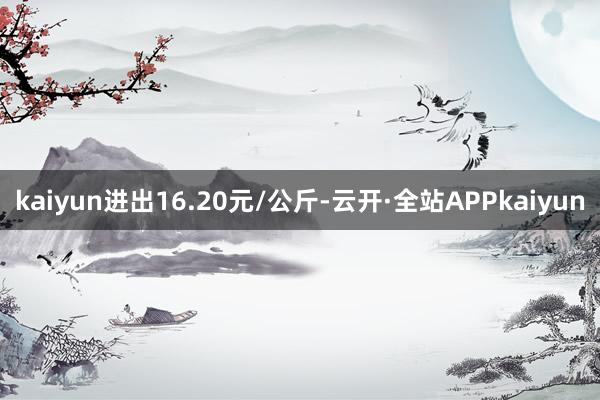 kaiyun进出16.20元/公斤-云开·全站APPkaiyun