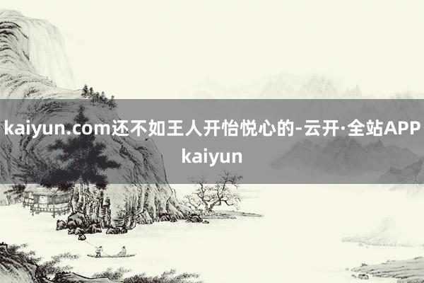 kaiyun.com还不如王人开怡悦心的-云开·全站APPkaiyun