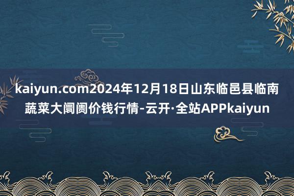 kaiyun.com2024年12月18日山东临邑县临南蔬菜大阛阓价钱行情-云开·全站APPkaiyun