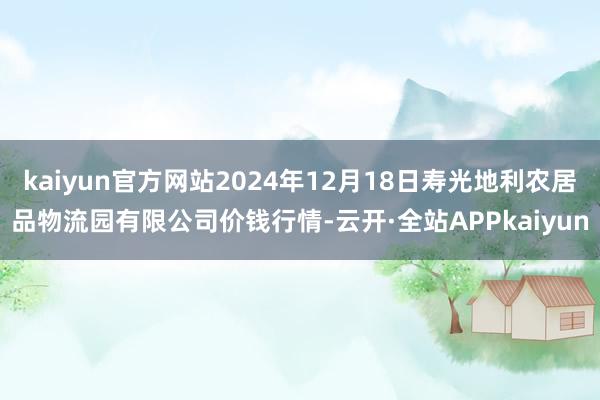 kaiyun官方网站2024年12月18日寿光地利农居品物流园有限公司价钱行情-云开·全站APPkaiyun