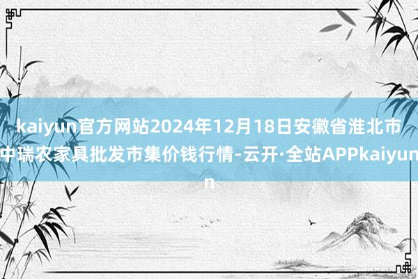 kaiyun官方网站2024年12月18日安徽省淮北市中瑞农家具批发市集价钱行情-云开·全站APPkaiyun