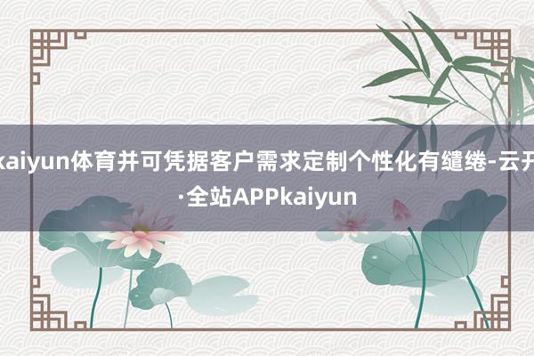 kaiyun体育并可凭据客户需求定制个性化有缱绻-云开·全站APPkaiyun