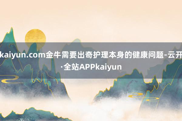 kaiyun.com金牛需要出奇护理本身的健康问题-云开·全站APPkaiyun